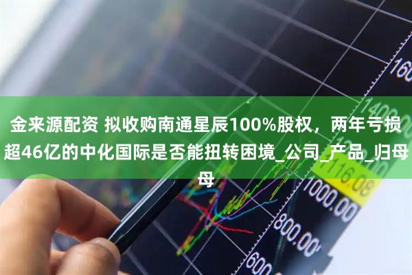 金来源配资 拟收购南通星辰100%股权，两年亏损超46亿的中化国际是否能扭转困境_公司_产品_归母