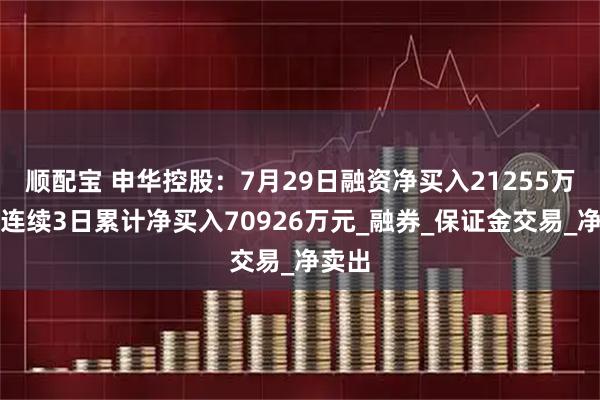 顺配宝 申华控股：7月29日融资净买入21255万元，连续3日累计净买入70926万元_融券_保证金交易_净卖出