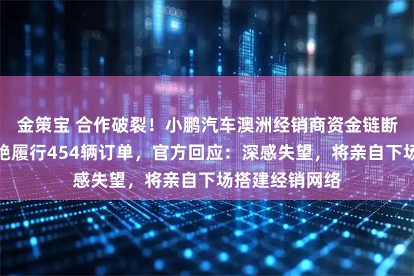 金策宝 合作破裂！小鹏汽车澳洲经销商资金链断裂被接管，拒绝履行454辆订单，官方回应：深感失望，将亲自下场搭建经销网络