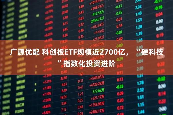 广源优配 科创板ETF规模近2700亿, “硬科技”指数化投资进阶