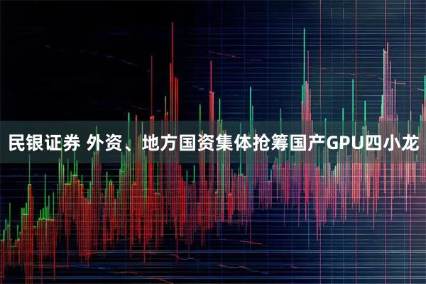 民银证券 外资、地方国资集体抢筹国产GPU四小龙