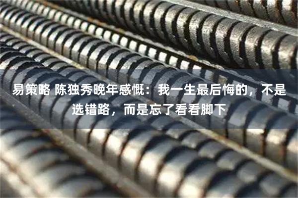 易策略 陈独秀晚年感慨：我一生最后悔的，不是选错路，而是忘了看看脚下