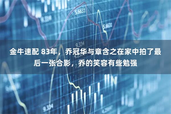 金牛速配 83年，乔冠华与章含之在家中拍了最后一张合影，乔的笑容有些勉强