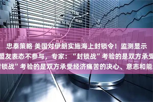 忠泰策略 美国对伊朗实施海上封锁令!监测显示大量船只滞留,英法等盟友表态不参与,专家:“封锁战”考验的是双方承受经济痛苦的决心、意志和能力