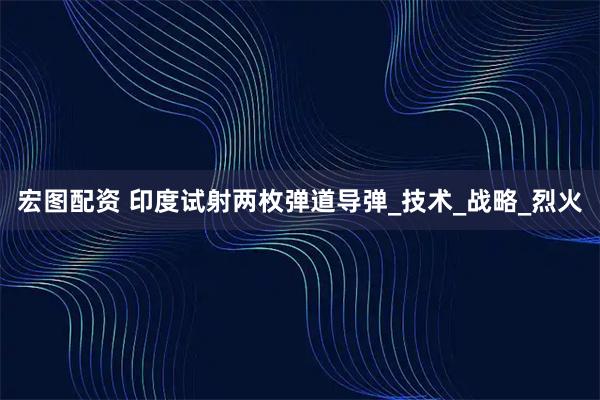 宏图配资 印度试射两枚弹道导弹_技术_战略_烈火