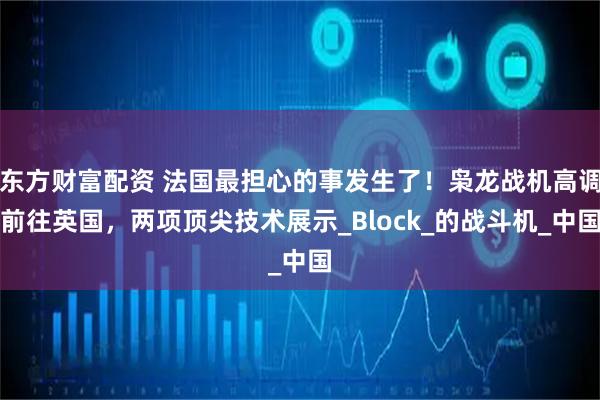 东方财富配资 法国最担心的事发生了!枭龙战机高调前往英国,两项顶尖技术展示_Block_的战斗机_中国